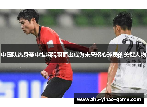 中国队热身赛中谁将脱颖而出成为未来核心球员的关键人物