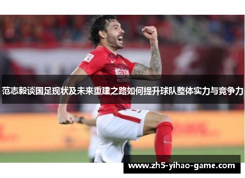 范志毅谈国足现状及未来重建之路如何提升球队整体实力与竞争力