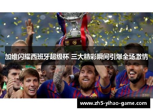 加维闪耀西班牙超级杯 三大精彩瞬间引爆全场激情