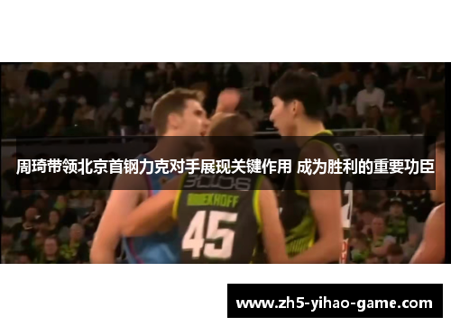 周琦带领北京首钢力克对手展现关键作用 成为胜利的重要功臣