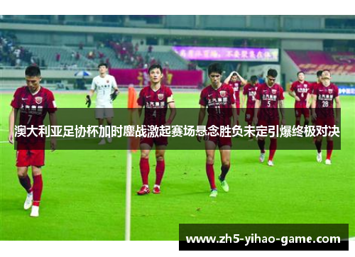 澳大利亚足协杯加时鏖战激起赛场悬念胜负未定引爆终极对决
