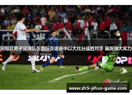 阿根廷男子足球队在国际友谊赛中以大比分战胜对手 展现强大实力